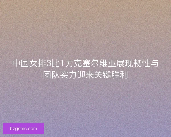 中国女排3比1力克塞尔维亚展现韧性与团队实力迎来关键胜利