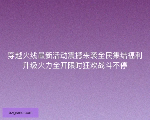 穿越火线最新活动震撼来袭全民集结福利升级火力全开限时狂欢战斗不停